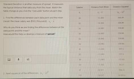 Standard Deviation is another measure of spread. It measures
the typical distance that data vary from the mean. Watch the
table change as you click the "Calculate'' button at each step.
1. Find the differences between each data point and the mean
(recall: the mean salary was $50.1 thousand) x_i-overline x
Why do you think we are finding the differences between all the
data points and the mean?
How would this help us develop a measure of spread?
sqrt(± )
2. Next square all of the differences. (x_1-overline x)^2 185 134.917 18202.6