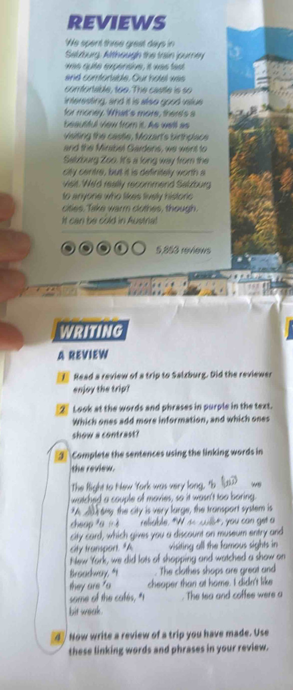 REVIEWS 
We spent three grest days in 
Selzburg. Arthough the train journey 
was quite expensive, it was fast 
and comtoraide. Our hotel was 
comfortable, too. The castle is so 
interesting, and it is also good value 
for money. What's more, there's a 
beautful view from it As well as 
visiting the castle, Mozar's birthplace 
and the Mirsbel Gardens, we went to 
Sakzburg Zoo. It's a long way from the 
city centre, but it is definitely worth a 
vielt We'd really recommend Salzourg 
to anyone who likes lively historic 
cites, take warm cotes, though 
It can be cold in Austrial 
a 5253 revews 
WRITING 
A REVIEW 
Read a review of a trip to Salzburg. Did the reviewer 
enjoy the trip? 
2 Look at the words and phrases in purple in the text. 
Which ones add more information, and which ones 
show a contrast? 
3 Complete the sentences using the linking words in 
the review. 
The fight to New York was very long, tb ( w8 
watched a couple of mavies, so it wasn't too boring. 
*A A ren the city is very large, the transport system is 
cheap fa mò reliable. "W ae cullst, you can get a 
city card, which gives you a discount on museum entry and 
city transpont. "A visiting all the famous sights in 
New York, we did lots of shopping and watched a show on 
Broadway, “t . The clothes shops are great and 
they are ' cheaper than at home. I didn't like 
some of the cafés, "I The tea and coffee were a 
bit weak . 
4 Now write a review of a trip you have made. Use 
these linking words and phrases in your review.