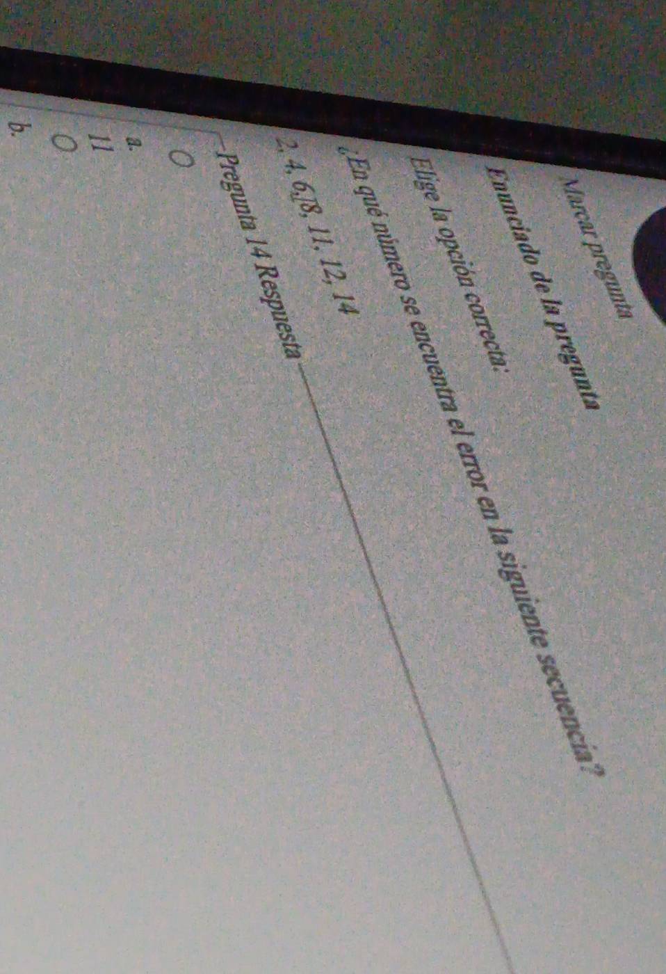 Marçar pregunta
Enunciado de la pregunta
En qué número se encuentra el error en la siguiente secuencia
Elige la opción correctal
2, 4, 6, −8, 11, 12, 14
Pregunta 14 Respüesta
a
b.