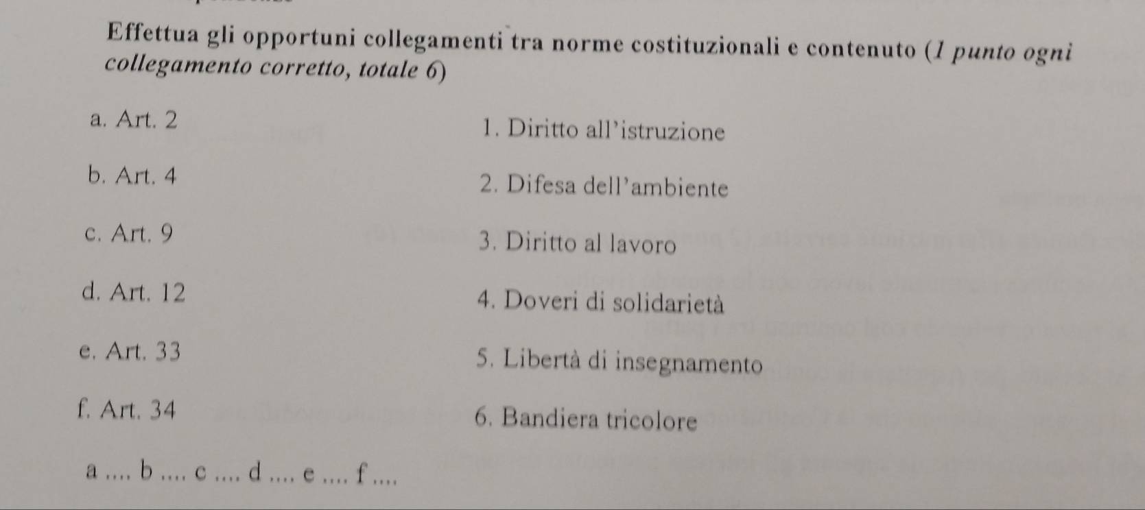 Effettua gli opportuni collegamenti tra norme costituzionali e contenuto (1 punto ogni 
collegamento corretto, totale 6) 
a. Art. 2 1. Diritto all’istruzione 
b. Art. 4 2. Difesa dell'ambiente 
c. Art. 9 3. Diritto al lavoro 
d. Art. 12 4. Doveri di solidarietà 
e. Art. 33 5. Libertà di insegnamento 
f. Art. 34 6. Bandiera tricolore 
_a 
. b _c _d_ _f_