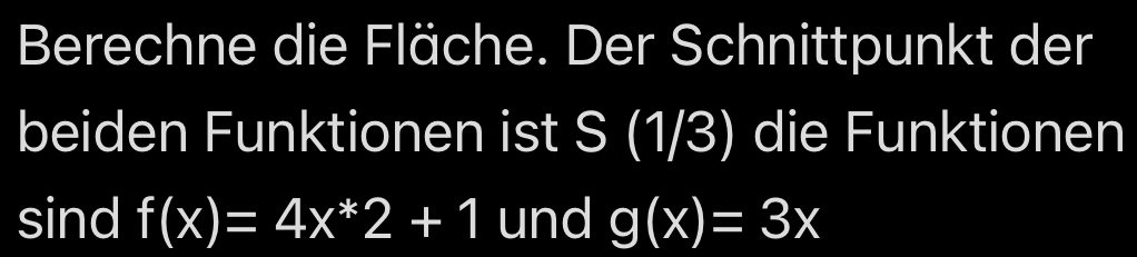 Berechne die Fläche. Der Schnittpunkt der
beiden Funktionen ist S (1/3) die Funktionen
sind f(x)=4x^*2+1 und g(x)=3x