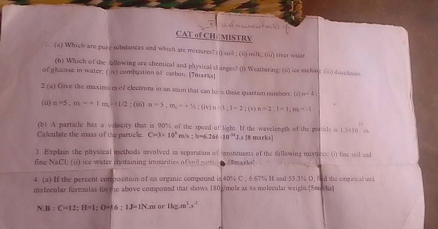 CAT of CHEMISTRY 
. (a) Which are pure substances and which are mixtures? (i) soil ; (ii) milk; (iii) river water. 
(b) Which of the ollowing are chemical and physical cl anges? (i) Weathering; (ii) ice melting ;(iii) dissolution 
of glucose in water; ( iv) combystion of carbon. [7marks] 
2 (a) Give the maximum of electrons in an atom that can have these quantum numbers: (1) n=4; 
(ii) n=5, m_1=+1m_1+1/2; (iii) n=5, m_i=+1/2;(iv) n=3, 1=2; (v) n=2, l=1, m_l=-1
(b) A particle has a velocity that is 90% of the speed of light. If the wavelength of the panicle is 1.5* 10m -13
Calculate the mass of the particle. C=3* 10^8m/s; h=6.266* 10^(-34)J.s [8 marks] 
3. Explain the physical methods involved in separation of constituents of the following mixtures: (i) fine soil and 
fine NaCl; (ü) ice water containing impurities of soil pari [Smarks] 
4. (a) If the percent composition of an organic compound is 40% C , 6.67% H and 53.3% O, find the empirical and 
molecular formulas for the above compound that shows 180g/mole as its molecular weight.[5morks] 
N B:C=12; H=1; O=16; 1J=1N.m or 1kg.m^2.s^(-2)