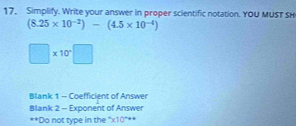 Simplify. Write your answer in proper scientific notation. YOU MUST SH
(8.25* 10^(-2))-(4.5* 10^(-4))
□ * 10^(*)□
Blank 1 -- Coefficient of Answer 
Blank 2 -- Exponent of Answer 
**Do not type in the ''* 10^nxx