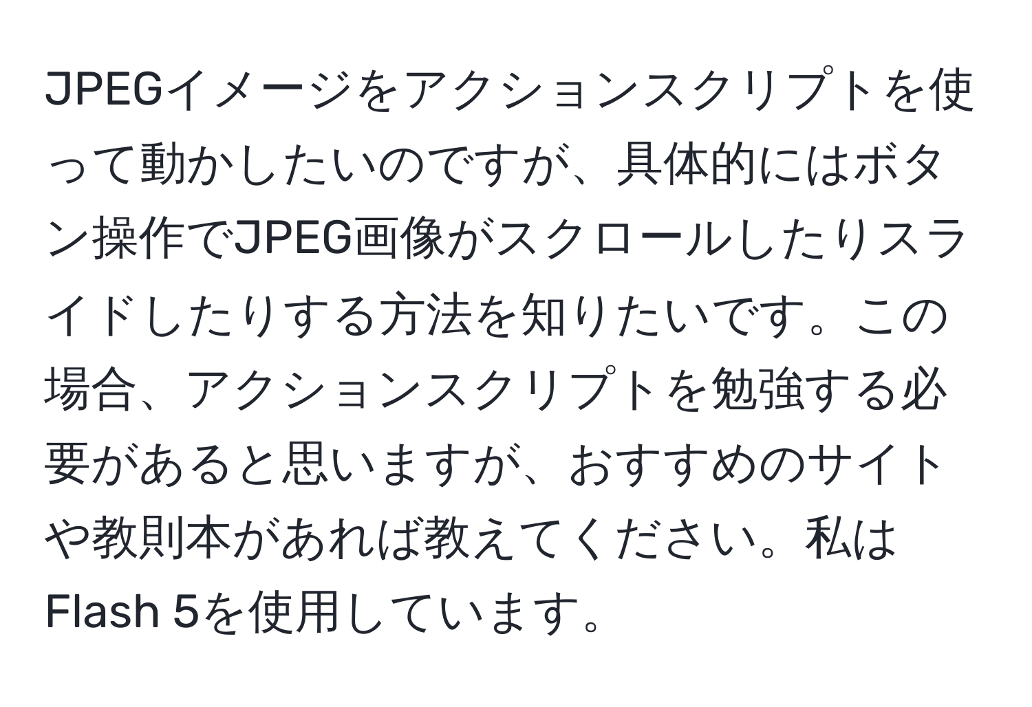 JPEGイメージをアクションスクリプトを使って動かしたいのですが、具体的にはボタン操作でJPEG画像がスクロールしたりスライドしたりする方法を知りたいです。この場合、アクションスクリプトを勉強する必要があると思いますが、おすすめのサイトや教則本があれば教えてください。私はFlash 5を使用しています。