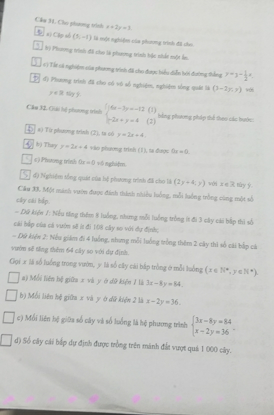 Cho phương trình x+2y=3.
 a) Cép số (5,-1) là một nghiệm của phương trình đã cho.
3 bị Phương trình đã cho là phương trình bậc nhất một ấn.
c) Tát cá nghiệm của phương trình đã cho được biểu diễn bởi đường thắng y=3- 1/2 x.
đ) Phương trình đã cho có vô số nghiệm, nghiệm tổng quát là (3-2y,y) với
y∈ Rtlog y
(1)
Câu 32. Giải hệ phương trình beginarrayl 6x-3y=-12 -2x+y=4endarray. (2)
băng phương pháp thể theo các bước:
Đ  a) Từ phương trình (2), ta có y=2x+4.
3 b) Thay y=2x+4 vào phương trình (1), ta được 0x=0.
9 c) Phương trinh 0x=0 vô nghiệm.
đ) Nghiệm tổng quát của hệ phương trình đã cho là (2y+4;y) với x∈ R tùy ý.
Câu 33. Một mảnh vườn được đánh thành nhiều luống, mỗi luống trồng cùng một số
cây cái bắp.
- Dữ kiện 1: Nếu tăng thêm 8 luống, nhưng mỗi luống trồng ít đí 3 cây cải bắp thì số
cải bắp của cá vườn sẽ ít đi 108 cây so với dự định;
- Dữ kiện 2: Nếu giảm đi 4 luống, nhưng mỗi luống trồng thêm 2 cây thì số cải bắp cả
vườn sẽ tăng thêm 64 cây so với dự định.
Gọi x là số luống trong vườn, y là số cây cái bắp trồng ở mỗi luống (x∈ N^*,y∈ N^*).
a) Mối liên hệ giữa x và y ở dữ kiện 1 là 3x-8y=84.
b) Mối liên hệ giữa x và y ở dữ kiện 2 là x-2y=36.
c) Mối liên hệ giữa số cây và số luống là hệ phương trình beginarrayl 3x-8y=84 x-2y=36endarray. .
d) Số cây cải bắp dự định được trồng trên mảnh đất vượt quá 1 000 cây.