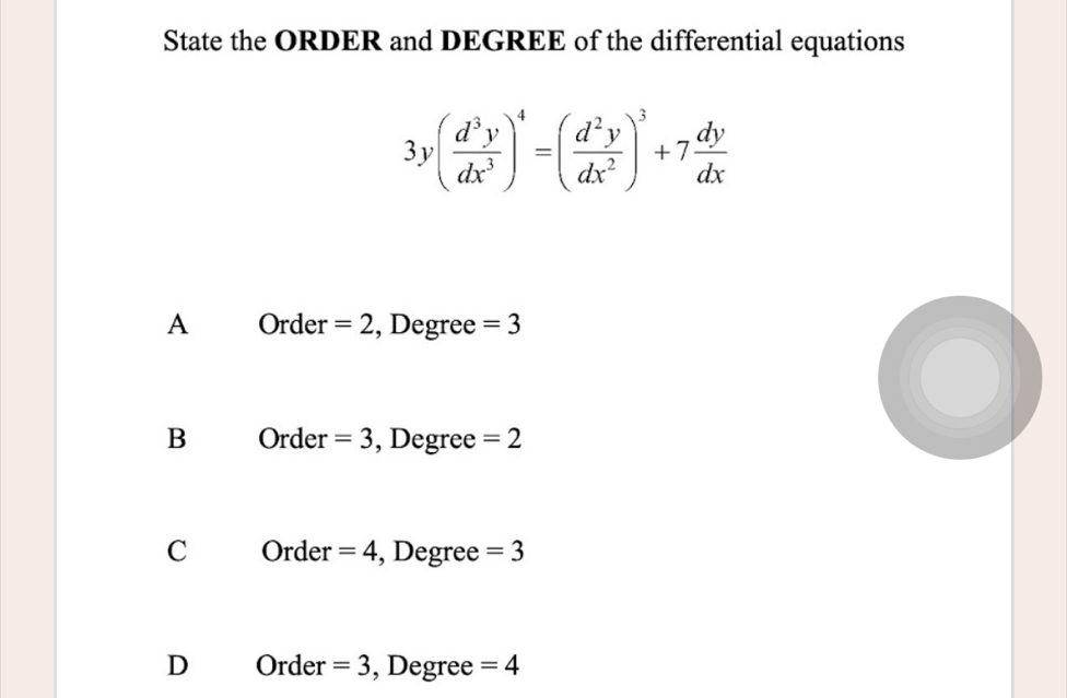 State the ORDER and DEGREE of the differential equations
3y( d^3y/dx^3 )^4=( d^2y/dx^2 )^3+7 dy/dx 
A Order =2 , Degree =3
B Order =3 , Degree =2
C Orde r=4 , Degree =3
D Order =3 , Degree =4