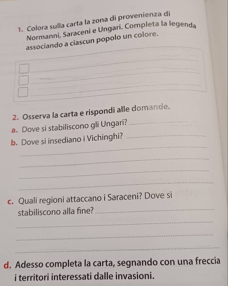 Colora sulla carta la zona di provenienza di 
Normanni, Saraceni e Ungari. Completa la legenda 
_ 
associando a ciascun popolo un colore. 
_ 
_ 
_ 
_ 
_ 
2. Osserva la carta e rispondi alle domande. 
a. Dove si stabiliscono gli Ungari?_ 
_ 
b. Dove si insediano i Vichinghi?_ 
_ 
_ 
_ 
c. Quali regioni attaccano i Saraceni? Dove si 
stabiliscono alla fine?_ 
_ 
_ 
_ 
d. Adesso completa la carta, segnando con una freccia 
i territori interessati dalle invasioni.