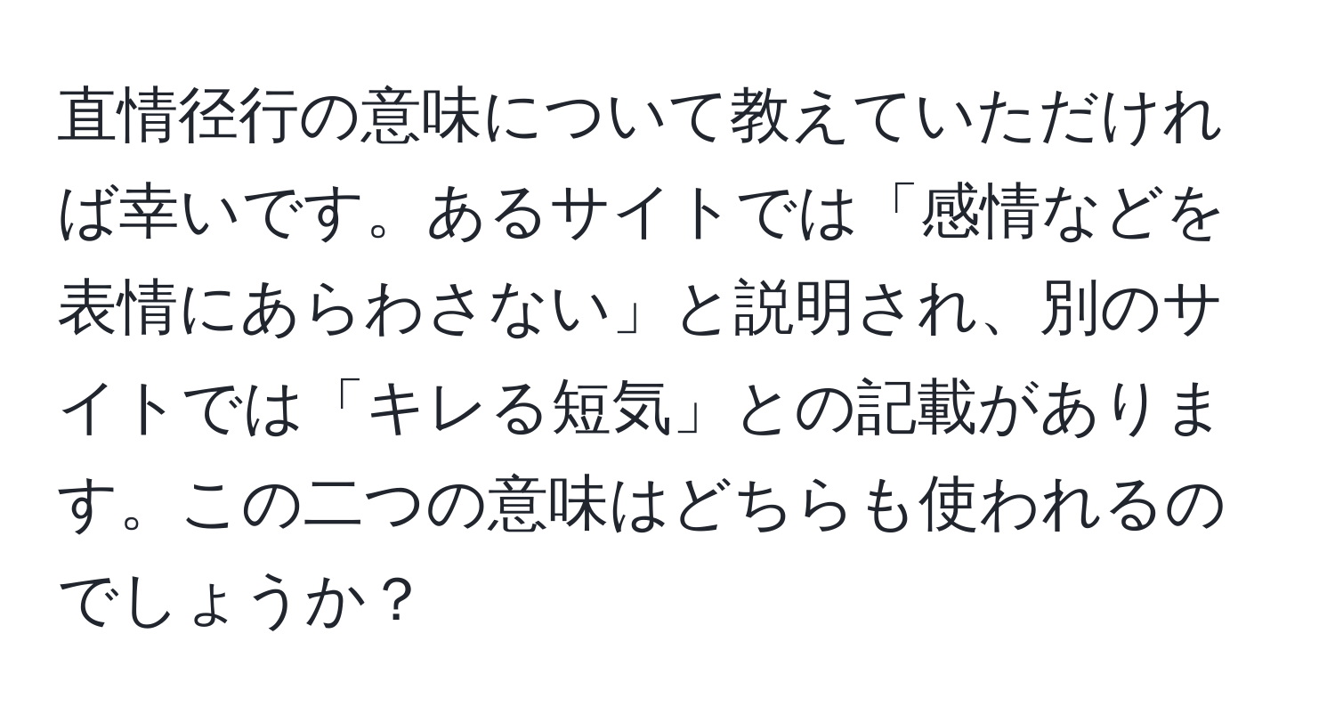 直情径行の意味について教えていただければ幸いです。あるサイトでは「感情などを表情にあらわさない」と説明され、別のサイトでは「キレる短気」との記載があります。この二つの意味はどちらも使われるのでしょうか？