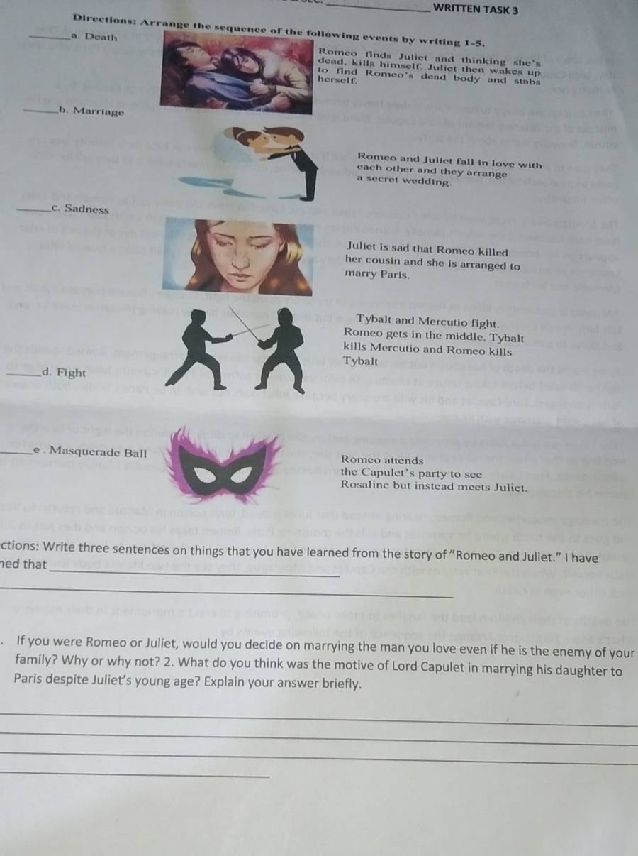 WRITTEN TASK 3 
Directions: Arrange the sequenowing events by writing 1-5. 
_a. Deathomeo finds Juliet and thinking she's 
ead, kills himself. Juliet then wakes up 
o find Romeo's dead body and stabs 
erself. 
_b. Marriage 
Romeo and Juliet fall in love with 
each other and they arrange 
a secret wedding. 
_c. Sadness 
Juliet is sad that Romeo killed 
her cousin and she is arranged to 
marry Paris. 
Tybalt and Mercutio fight. 
Romeo gets in the middle. Tybalt 
kills Mercutio and Romeo kills 
Tybalt 
_d. Fight 
_e . Masquerade Ball Romeo attends 
the Capulet's party to see 
Rosaline but instead meets Juliet. 
_ 
ctions: Write three sentences on things that you have learned from the story of "Romeo and Juliet." I have 
ned that 
_ 
. If you were Romeo or Juliet, would you decide on marrying the man you love even if he is the enemy of your 
family? Why or why not? 2. What do you think was the motive of Lord Capulet in marrying his daughter to 
Paris despite Juliet’s young age? Explain your answer briefly. 
_ 
_ 
_ 
_