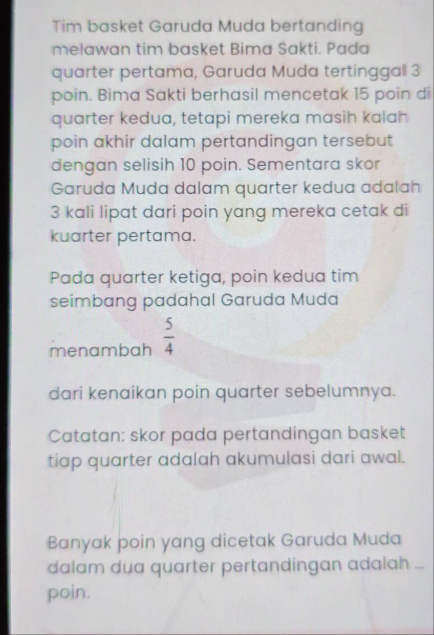 Tim basket Garuda Muda bertanding 
melawan tim basket Bima Sakti. Pada 
quarter pertama, Garuda Muda tertinggall 3
poin. Bima Sakti berhasil mencetak 15 poin di 
quarter kedua, tetapi mereka masih kalah 
poin akhir dalam pertandingan tersebut 
dengan selisih 10 poin. Sementara skor 
Garuda Muda dalam quarter kedua adalah
3 kali lipat dari poin yang mereka cetak di 
kuarter pertama. 
Pada quarter ketiga, poin kedua tim 
seimbang padahal Garuda Muda 
menambah  5/4 
dari kenaikan poin quarter sebelumnya. 
Catatan: skor pada pertandingan basket 
tiap quarter adalah akumulasi dari awal. 
Banyak þoin yang dicetak Garuda Muda 
dalam dua quarter pertandingan adalah ... 
poin.