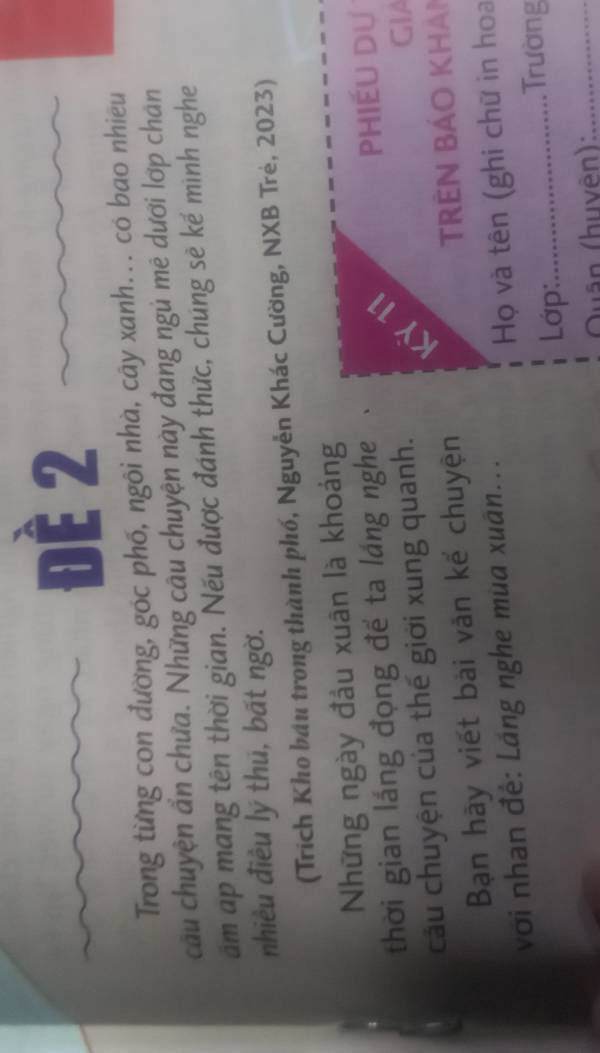 Đề 2 
Trong từng con đường, góc phố, ngôi nhà, cây xanh... có bao nhiêu 
cầu chuyện ẩn chưa. Những cầu chuyện này đang ngủ mê dưới lớp chân 
âm ap mang tên thời gian. Nếu được đánh thức, chúng sẽ kế mình nghe 
nhiều điều lý thū, bất ngờ. 
(Trích Kho bầu trong thành phố, Nguyễn Khác Cường, NXB Trẻ, 2023) 
Những ngày đầu xuân là khoảng 
thời gian láng đọng để ta láng nghe 
Phiếu dự 
câu chuyện của thế giới xung quanh. 
GIA 
Bạn hày viết bài văn kế chuyện TRêN Bảo khản 
với nhan đế: Láng nghe mùa xuân... 
Họ và tên (ghi chữ in hoa 
Lớp:_ 
. Trường 
Quân (huvên):_