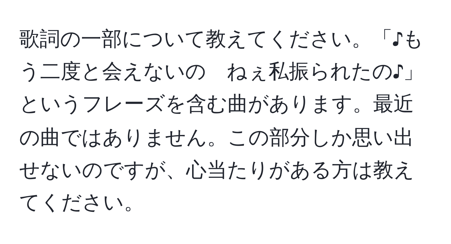 歌詞の一部について教えてください。「♪もう二度と会えないの　ねぇ私振られたの♪」というフレーズを含む曲があります。最近の曲ではありません。この部分しか思い出せないのですが、心当たりがある方は教えてください。