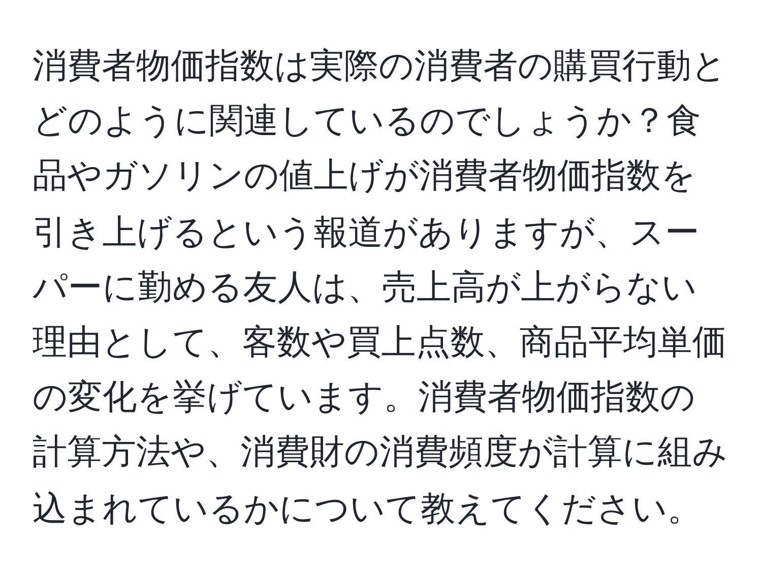 消費者物価指数は実際の消費者の購買行動とどのように関連しているのでしょうか？食品やガソリンの値上げが消費者物価指数を引き上げるという報道がありますが、スーパーに勤める友人は、売上高が上がらない理由として、客数や買上点数、商品平均単価の変化を挙げています。消費者物価指数の計算方法や、消費財の消費頻度が計算に組み込まれているかについて教えてください。