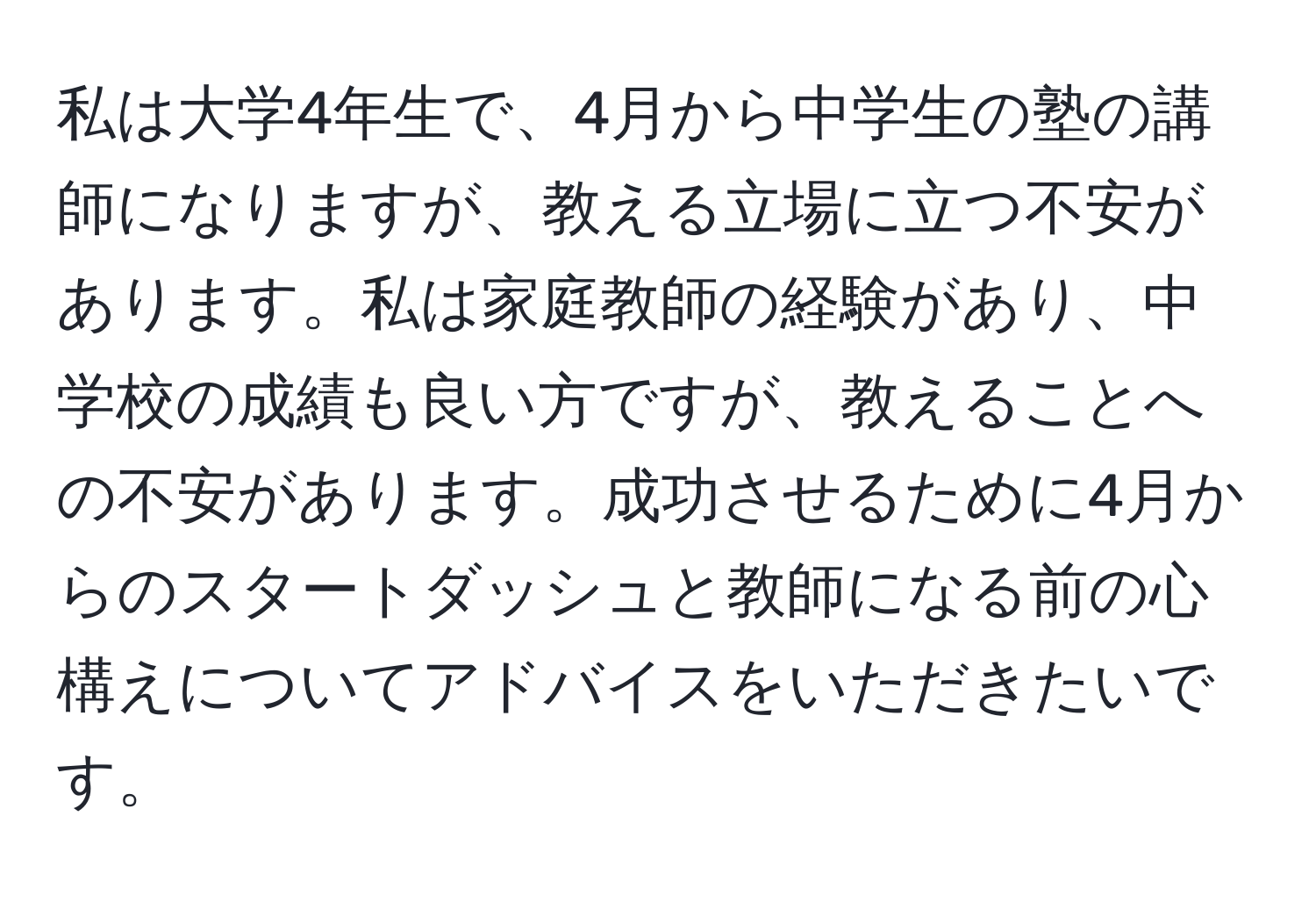 私は大学4年生で、4月から中学生の塾の講師になりますが、教える立場に立つ不安があります。私は家庭教師の経験があり、中学校の成績も良い方ですが、教えることへの不安があります。成功させるために4月からのスタートダッシュと教師になる前の心構えについてアドバイスをいただきたいです。