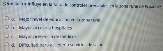 ¿Qué factor influye en la falta de controles prenatales en la zona rural de Ecuador?
a. Mejor nivel de educación en la zona rural
b. Mayor acceso a hospitales
c. Mayor presencia de médicos
d. Dificultad para acceder a servicios de salud