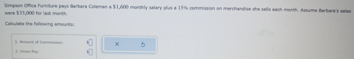 Simpson Office Furniture pays Barbara Coleman a $1,600 monthly salary plus a 15% commission on merchandise she sells each month. Assume Barbara's sales 
were $33,000 for last month. 
Calculate the following amounts: 
1. Amount of Commission: 
× 
2. Gross Pay: