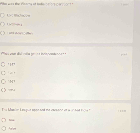 Who was the Viceroy of India before partition? " 1 pimnt
Lord Blackadder
Lord Percy
Lord Mountbatten
What year did India get its independence? *
1 point
1947
1937
1967
1957
The Muslim League opposed the creation of a united India * 1 point
True
False