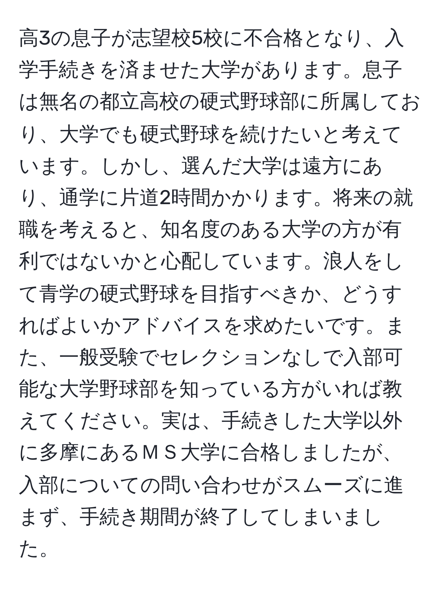 高3の息子が志望校5校に不合格となり、入学手続きを済ませた大学があります。息子は無名の都立高校の硬式野球部に所属しており、大学でも硬式野球を続けたいと考えています。しかし、選んだ大学は遠方にあり、通学に片道2時間かかります。将来の就職を考えると、知名度のある大学の方が有利ではないかと心配しています。浪人をして青学の硬式野球を目指すべきか、どうすればよいかアドバイスを求めたいです。また、一般受験でセレクションなしで入部可能な大学野球部を知っている方がいれば教えてください。実は、手続きした大学以外に多摩にあるＭＳ大学に合格しましたが、入部についての問い合わせがスムーズに進まず、手続き期間が終了してしまいました。