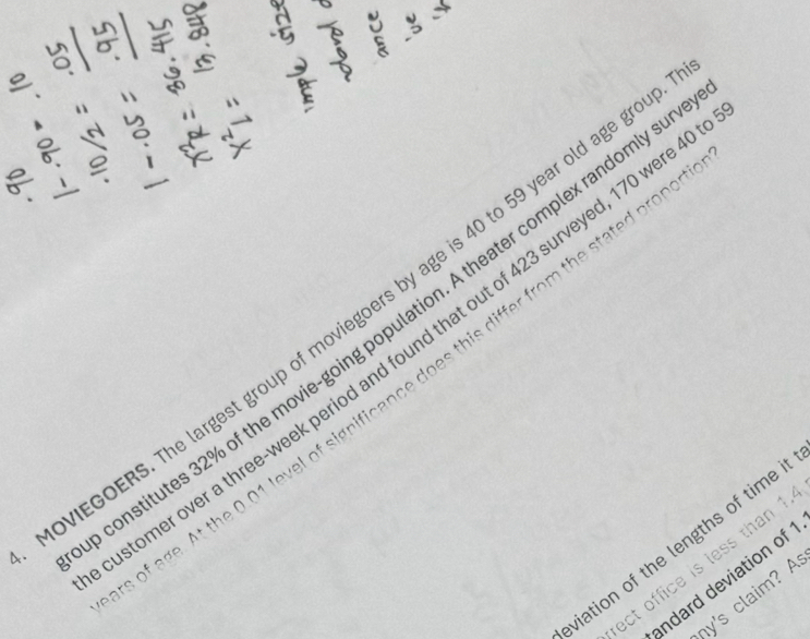a 
e 
. 
VIEGOERS. The largest group of moviegoers by age is 40 to 59 year old age gr 
onstitutes 32% of the movie-going population. A theater complex randomly s 
el of significance does this differ from the stated pron s 
tomer over a three-week period and found that out of 423 surveyed, 170 were 
viation of the lengths of time i 
ect office is less than 1
indard deviation of 
hy's claim? A