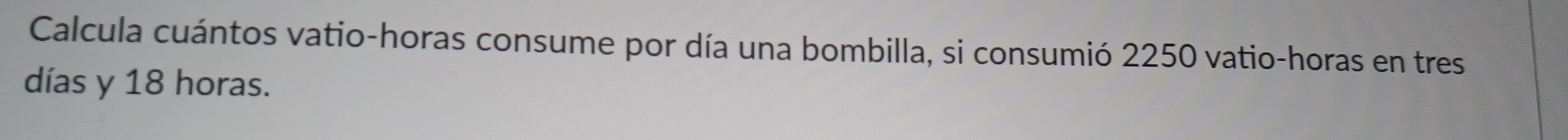 Calcula cuántos vatio-horas consume por día una bombilla, si consumió 2250 vatio-horas en tres 
días y 18 horas.