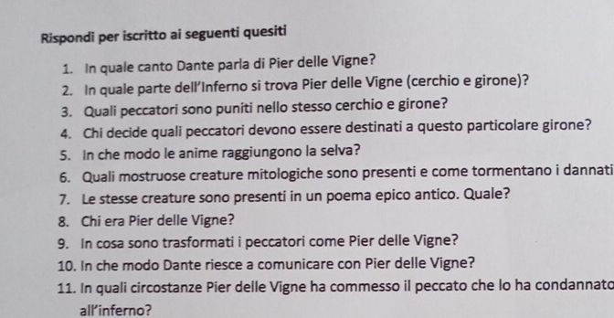 Rispondi per iscritto ai seguenti quesiti 
1. In quale canto Dante parla di Pier delle Vigne? 
2. In quale parte dell'Inferno si trova Pier delle Vigne (cerchio e girone)? 
3. Quali peccatori sono puniti nello stesso cerchio e girone? 
4. Chi decide quali peccatori devono essere destinati a questo particolare girone? 
5. In che modo le anime raggiungono la selva? 
6. Quali mostruose creature mitologiche sono presenti e come tormentano i dannati 
7. Le stesse creature sono presenti in un poema epico antico. Quale? 
8. Chi era Pier delle Vigne? 
9. In cosa sono trasformati i peccatori come Pier delle Vigne? 
10. In che modo Dante riesce a comunicare con Pier delle Vigne? 
11. In quali circostanze Pier delle Vigne ha commesso il peccato che lo ha condannato 
all'inferno?