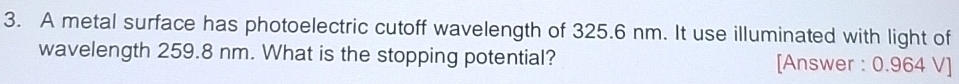 A metal surface has photoelectric cutoff wavelength of 325.6 nm. It use illuminated with light of 
wavelength 259.8 nm. What is the stopping potential? [Answer : 0.964 V ]