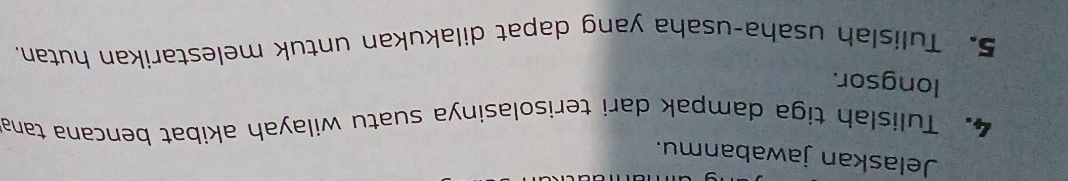 Jelaskan jawabanmu. 
4. Tulislah tiga dampak dari terisolasinya suatu wilayah akibat bencana tana 
longsor. 
5. Tulislah usaha-usaha yang dapat dilakukan untuk melestarikan hutan.