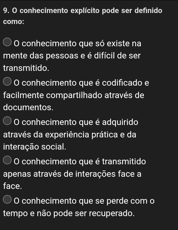 conhecimento explícito pode ser defínido
como:
O conhecimento que só existe na
mente das pessoas e é difícil de ser
transmitido.
O conhecimento que é codificado e
facilmente compartilhado através de
documentos.
O conhecimento que é adquirido
através da experiência prática e da
interação social.
O conhecimento que é transmitido
apenas através de interações face a
face.
O conhecimento que se perde com o
tempo e não pode ser recuperado.