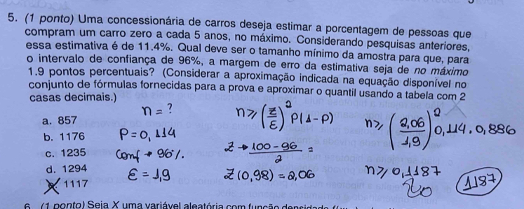 (1 ponto) Uma concessionária de carros deseja estimar a porcentagem de pessoas que
compram um carro zero a cada 5 anos, no máximo. Considerando pesquisas anteriores,
essa estimativa é de 11.4%. Qual deve ser o tamanho mínimo da amostra para que, para
o intervalo de confiança de 96%, a margem de erro da estimativa seja de no máximo
1.9 pontos percentuais? (Considerar a aproximação indicada na equação disponível no
conjunto de fórmulas fornecidas para a prova e aproximar o quantil usando a tabela com 2
casas decimais.)
a. 857
b. 1176
c. 1235
d. 1294
1117
e 1 pon to) Seia X uma variável aleatória com função