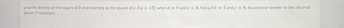 a varies directly as the square of b and inversely as the square of c. If a=152 when b=9 and c=8 , find a if b=3 and c=6. Round your answer to two decimal 
places if necessary.