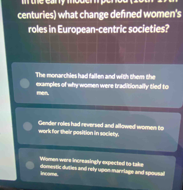 the eary moder perod (20
centuries) what change defned women's
roles in European-centric societies?
The monarchies had fallen and with them the
examples of why women were traditionally tied to
men.
Gender roles had reversed and allowed women to
work for their position in society.
Women were increasingly expected to take
domestic duties and rely upon marriage and spousal
income.