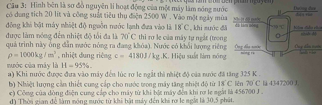 qu a lăm tron đến phân nguyen 
Câu 3: Hình bên là sơ đồ nguyên lí hoạt động của một máy làm nóng nước
có dung tích 20 lít và công suất tiêu thụ điện 2500 W . Vào một ngày mùa
đông khi bật máy nhiệt độ nguồn nước lạnh đưa vào là 18°C , khi nước đã Núm điều chia
được làm nóng đến nhiệt độ tối đa là 70°C thì rơ le của máy tự ngắt (trong
quá trình này ổng dẫn nước nóng ra đang khóa). Nước có khối lượng riêngÔng dẫn nước
rho =1000kg/m^3 , nhiệt dung riêng c=4180J/kg.k 1. Hiệu suất làm nóng
nước của máy là H=95% .
a) Khi nước được đưa vào máy đến lúc rơ le ngắt thì nhiệt độ của nước đã tăng 325 K .
b) Nhiệt lượng cần thiết cung cấp cho nước trong máy tăng nhiệt độ từ 18°C lên 70°C là 4347200 J.
c) Công của dòng điện cung cấp cho máy từ khi bật máy đến khi rơ le ngắt là 456700 J .
d) Thời gian để làm nóng nước từ khi bật máy đến khi rơ le ngắt là 30,5 phút.