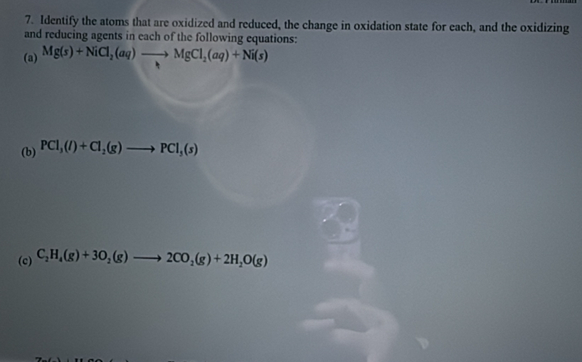 Identify the atoms that are oxidized and reduced, the change in oxidation state for each, and the oxidizing 
and reducing agents in each of the following equations: 
(a) Mg(s)+NiCl_2(aq)to MgCl_2(aq)+Ni(s)
(b) PCl_3(l)+Cl_2(g)to PCl_5(s)
(c) C_2H_4(g)+3O_2(g)to 2CO_2(g)+2H_2O(g)