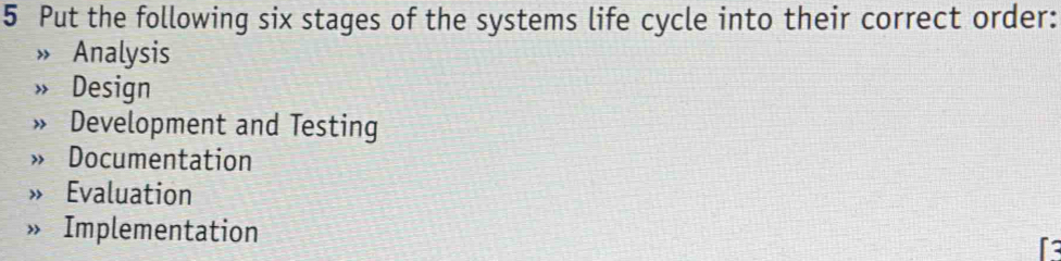 Put the following six stages of the systems life cycle into their correct order:
Analysis
Design
Development and Testing
Documentation
» Evaluation
» Implementation