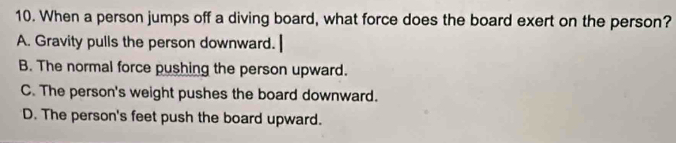 When a person jumps off a diving board, what force does the board exert on the person?
A. Gravity pulls the person downward.
B. The normal force pushing the person upward.
C. The person's weight pushes the board downward.
D. The person's feet push the board upward.