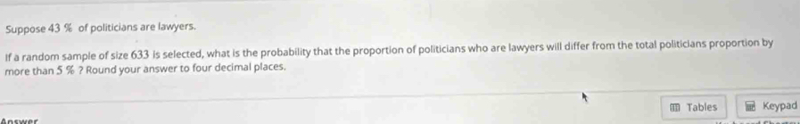 Suppose 43 % of politicians are lawyers. 
If a random sample of size 633 is selected, what is the probability that the proportion of politicians who are lawyers will differ from the total politicians proportion by 
more than 5 % ? Round your answer to four decimal places. 
Tables Keypad