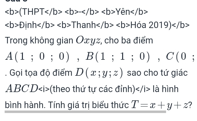 (THPT-Yen
f)inhThanhH 0 a 2019)
Trong không gian Oxyz, cho ba điểm
A(1;0;0), B(1;1;0), C(0;. Gọi tọa độ điểm D(x;y;z) sao cho tứ giác
ABCD (theo thứ tự các đỉnh) là hình 
bình hành. Tính giá trị biểu thức T=x+y+z ?