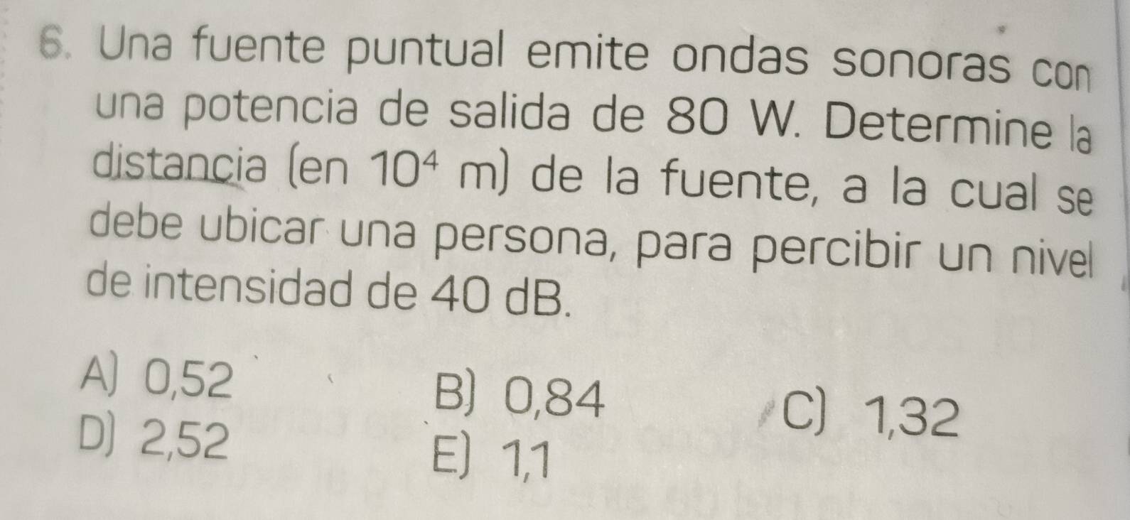 Una fuente puntual emite ondas sonoras con
una potencia de salida de 80 W. Determine la
distancia (en 10^4m) de la fuente, a la cual se
debe ubicar una persona, para percibir un nivel
de intensidad de 40 dB.
A 0,52 B) 0,84
D) 2,52
C 1,32
E) 1,1