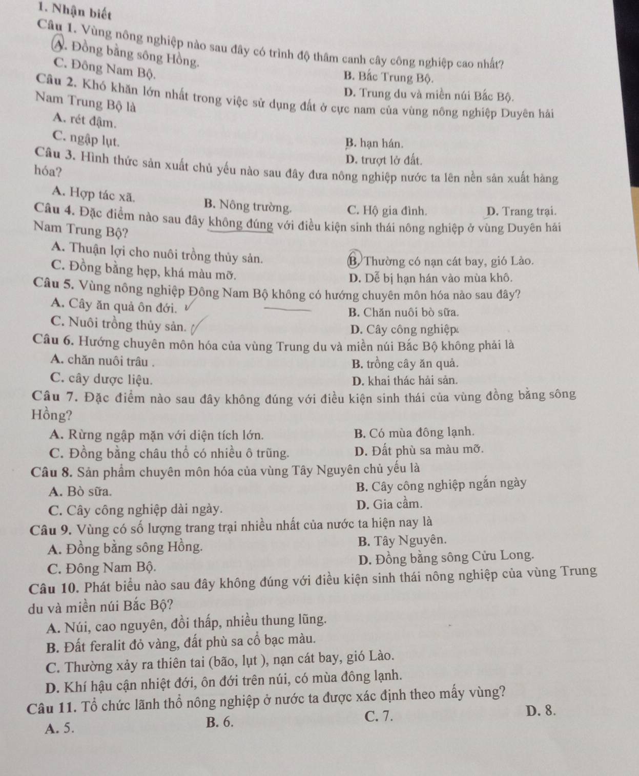 Nhận biết
Câu 1. Vùng nông nghiệp nào sau đây có trình độ thâm canh cây công nghiệp cao nhất?
A. Đồng bằng sông Hồng.
C. Đông Nam Bộ.
B. Bắc Trung Bộ.
D. Trung du và miền núi Bắc Bộ.
Câu 2. Khó khăn lớn nhất trong việc sử dụng đất ở cực nam của vùng nông nghiệp Duyên hải
Nam Trung Bộ là
A. rét đậm.
C. ngập lụt.
B. hạn hán.
D. trượt lở đất.
Câu 3. Hình thức sản xuất chủ yếu nào sau đây đưa nông nghiệp nước ta lên nền sản xuất hàng
hóa?
A. Hợp tác xã. B. Nông trường.
C. Hộ gia đình. D. Trang trại.
Câu 4. Đặc điểm nào sau đây không đúng với điều kiện sinh thái nông nghiệp ở vùng Duyên hải
Nam Trung Bộ?
A. Thuận lợi cho nuôi trồng thủy sản.
B) Thường có nạn cát bay, gió Lào.
C. Đồng bằng hẹp, khá màu mỡ.
D. Dễ bị hạn hán vào mùa khô.
Câu 5. Vùng nông nghiệp Đông Nam Bộ không có hướng chuyên môn hóa nào sau đây?
A. Cây ăn quả ôn đới.
B. Chăn nuôi bò sữa.
C. Nuôi trồng thủy sản. D. Cây công nghiệp
Câu 6. Hướng chuyên môn hóa của vùng Trung du và miền núi Bắc Bộ không phải là
A. chăn nuôi trâu . B. trồng cây ăn quả.
C. cây dược liệu. D. khai thác hải sản.
Câu 7. Đặc điểm nào sau đây không đúng với điều kiện sinh thái của vùng đồng bằng sông
Hồng?
A. Rừng ngập mặn với diện tích lớn. B. Có mùa đông lạnh.
C. Đồng bằng châu thổ có nhiều ô trũng. D. Đất phù sa màu mỡ.
Câu 8. Sản phẩm chuyên môn hóa của vùng Tây Nguyên chủ yếu là
A. Bò sữa. B. Cây công nghiệp ngắn ngày
C. Cây công nghiệp dài ngày. D. Gia cầm.
Câu 9. Vùng có số lượng trang trại nhiều nhất của nước ta hiện nay là
A. Đồng bằng sông Hồng. B. Tây Nguyên.
C. Đông Nam Bộ. D. Đồng bằng sông Cửu Long.
Câu 10. Phát biểu nào sau đây không đúng với điều kiện sinh thái nông nghiệp của vùng Trung
du và miền núi Bắc Bộ?
A. Núi, cao nguyên, đồi thấp, nhiều thung lũng.
B. Đất feralit đỏ vàng, đất phù sa cổ bạc màu.
C. Thường xảy ra thiên tai (bão, lụt ), nạn cát bay, gió Lào.
D. Khí hậu cận nhiệt đới, ôn đới trên núi, có mùa đông lạnh.
Câu 11. Tổ chức lãnh thổ nông nghiệp ở nước ta được xác định theo mấy vùng?
A. 5. B. 6.
C. 7.
D. 8.