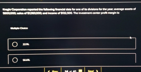 Kragle Corporation reported the following financial data for one of its divisions for the year; average assets of
$600,000; sales of $1,060,000; and income of $132,500. The investment center profit margin is:
Multiple Choice
22.1%
56.6%.