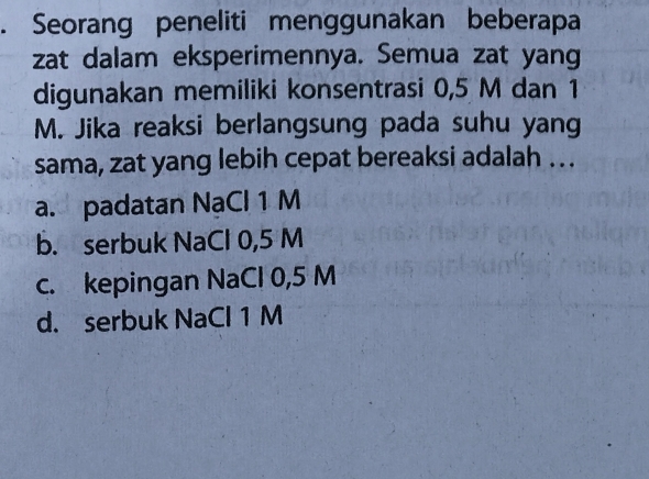 Seorang peneliti menggunakan beberapa
zat dalam eksperimennya. Semua zat yang
digunakan memiliki konsentrasi 0,5 M dan 1
M. Jika reaksi berlangsung pada suhu yang
sama, zat yang lebih cepat bereaksi adalah . . .
a. padatan NaCl 1 M
b. serbuk NaCl 0,5 M
c. kepingan NaCl 0,5 M
d. serbuk NaCl 1 M