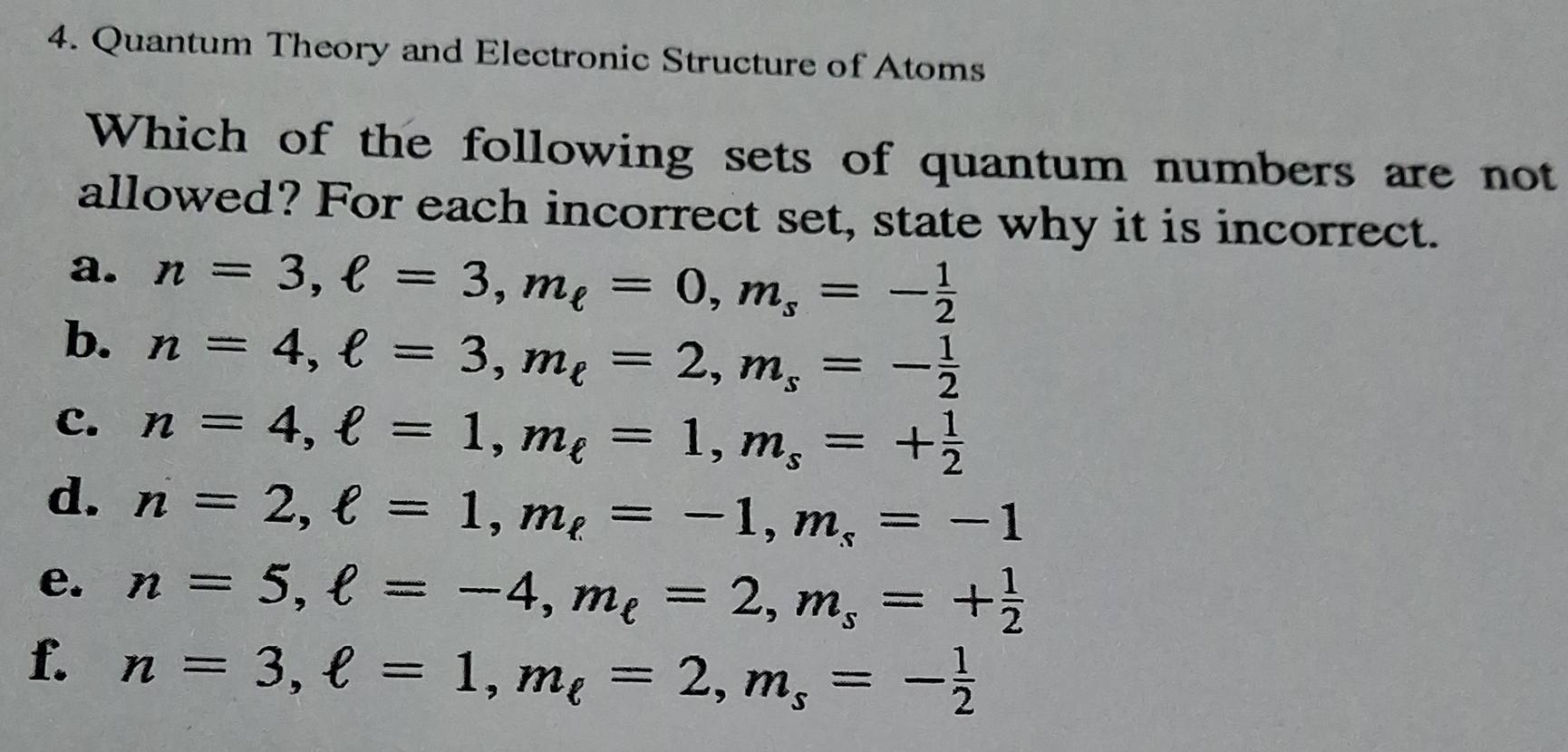 Quantum Theory and Electronic Structure of Atoms
Which of the following sets of quantum numbers are not
allowed? For each incorrect set, state why it is incorrect.
a. n=3, ell =3, m_ell =0, m_s=- 1/2 
b. n=4, ell =3, m_ell =2, m_s=- 1/2 
C. n=4, ell =1, m_ell =1, m_s=+ 1/2 
d. n=2, ell =1, m_ell =-1, m_s=-1
e. n=5, ell =-4, m_ell =2, m_s=+ 1/2 
f. n=3, ell =1, m_ell =2, m_s=- 1/2 