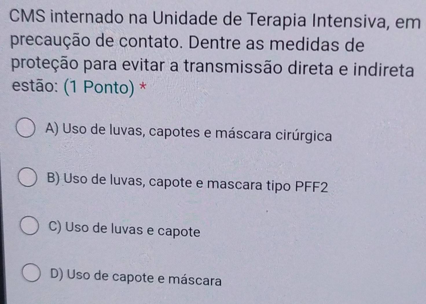 CMS internado na Unidade de Terapia Intensiva, em
precaução de contato. Dentre as medidas de
proteção para evitar a transmissão direta e indireta
estão: (1 Ponto) *
A) Uso de luvas, capotes e máscara cirúrgica
B) Uso de luvas, capote e mascara tipo PFF2
C) Uso de luvas e capote
D) Uso de capote e máscara