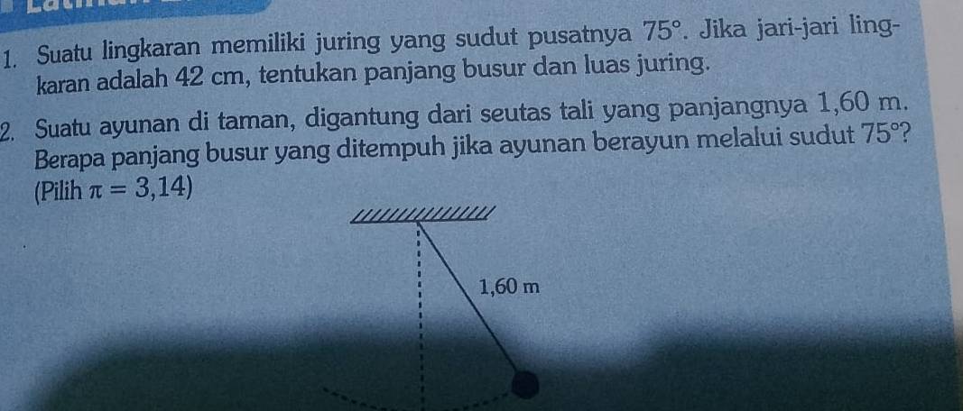 Suatu lingkaran memiliki juring yang sudut pusatnya 75°. Jika jari-jari ling- 
karan adalah 42 cm, tentukan panjang busur dan luas juring. 
2. Suatu ayunan di taman, digantung dari seutas tali yang panjangnya 1,60 m. 
Berapa panjang busur yang ditempuh jika ayunan berayun melalui sudut 75°
(Pilih π =3,14)