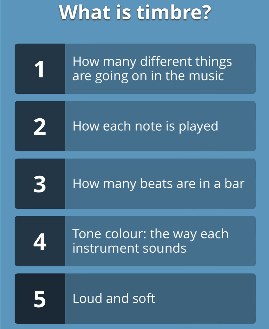 What is timbre? 
1 
How many different things 
are going on in the music 
2 How each note is played 
3 How many beats are in a bar 
4 
Tone colour: the way each 
instrument sounds 
5 Loud and soft