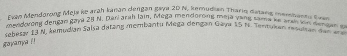 Evan Mendorong Meja ke arah kanan dengan gaya 20 N, kemudian Thariq datang membantu Evan 
mendorong dengan gaya 28 N. Dari arah lain, Mega mendorong meja yang sama ke arah kin dengar g 
sebesar 13 N, kemudian Salsa datang membantu Mega dengan Gaya 15 N. Tentukan resultan dan ara 
gayanya !!