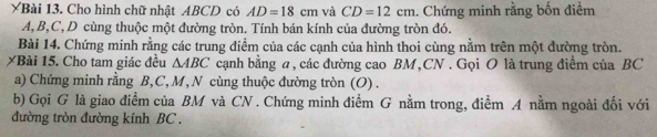 YBài 13. Cho hình chữ nhật ABCD có AD=18cm và CD=12cm. Chứng minh rằng bốn điểm
A, B, C, D cùng thuộc một đường tròn. Tính bán kính của đường tròn đó. 
Bài 14. Chứng minh rằng các trung điểm của các cạnh của hình thoi cùng nằm trên một đường tròn. 
XBài 15. Cho tam giác đều △ ABC cạnh bằng a, các đường cao BM,CN . Gọi O là trung điểm của BC
a) Chứng minh rằng B, C, M, N cùng thuộc đường tròn (O) . 
b) Gọi G là giao điểm của BM và CN. Chứng minh điểm G nằm trong, điểm A nằm ngoài đối với 
đường tròn đường kính BC.