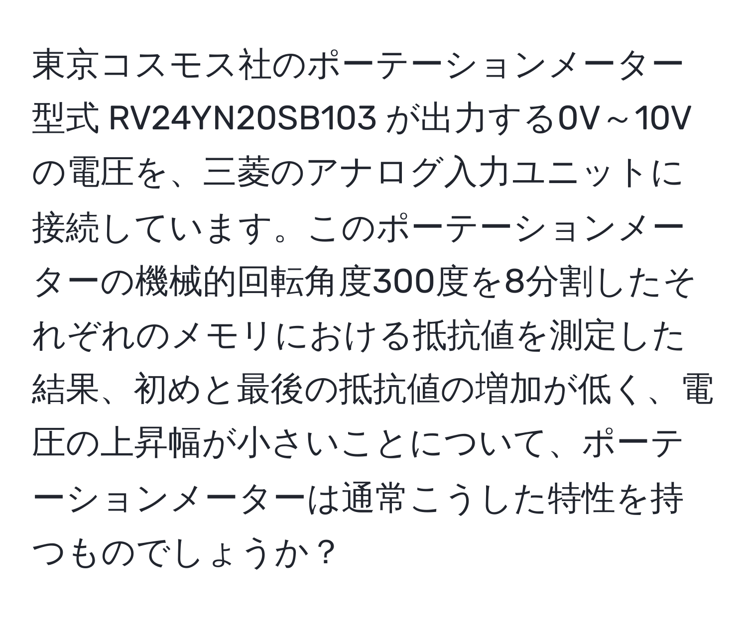 東京コスモス社のポーテーションメーター型式 RV24YN20SB103 が出力する0V～10Vの電圧を、三菱のアナログ入力ユニットに接続しています。このポーテーションメーターの機械的回転角度300度を8分割したそれぞれのメモリにおける抵抗値を測定した結果、初めと最後の抵抗値の増加が低く、電圧の上昇幅が小さいことについて、ポーテーションメーターは通常こうした特性を持つものでしょうか？