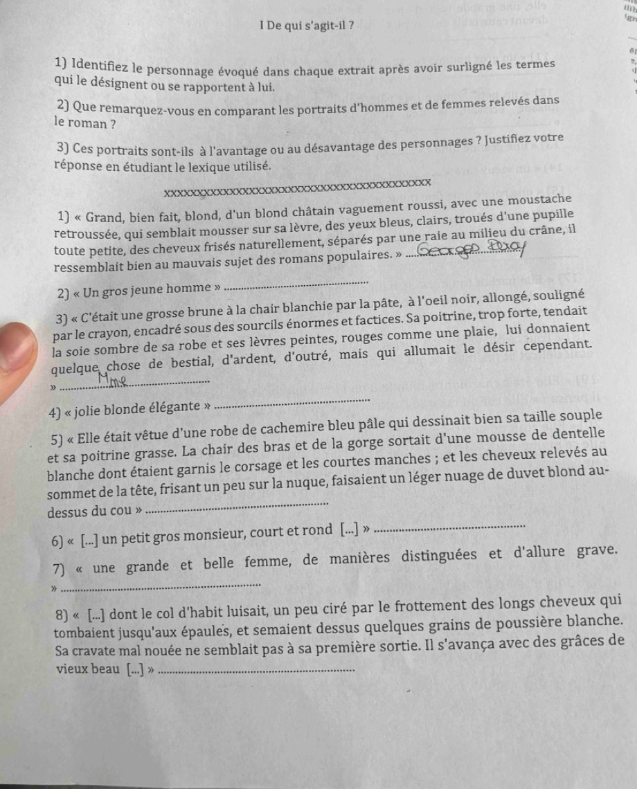 gan
I De qui s'agit-il ?
_
1) Identifiez le personnage évoqué dans chaque extrait après avoir surligné les termes
  
qui le désignent ou se rapportent à lui.
2) Que remarquez-vous en comparant les portraits d'hommes et de femmes relevés dans
le roman ?
3) Ces portraits sont-ils à l'avantage ou au désavantage des personnages ? Justifiez votre
réponse en étudiant le lexique utilisé.
XXxxxxxxxxxxxxXxxxxxxxxxxxxxxXxxxxXxXXXXX
1) « Grand, bien fait, blond, d'un blond châtain vaguement roussi, avec une moustache
retroussée, qui semblait mousser sur sa lèvre, des yeux bleus, clairs, troués d'une pupille
toute petite, des cheveux frisés naturellement, séparés par une raie au milieu du crâne, il
ressemblait bien au mauvais sujet des romans populaires. »
2) « Un gros jeune homme »
_
3) « C'était une grosse brune à la chair blanchie par la pâte, à l'oeil noir, allongé, souligné
par le crayon, encadré sous des sourcils énormes et factices. Sa poitrine, trop forte, tendait
la soie sombre de sa robe et ses lèvres peintes, rouges comme une plaie, lui donnaient
_
quelque chose de bestial, d'ardent, d'outré, mais qui allumait le désir cependant.
》
4) « jolie blonde élégante »
_
5) « Elle était vêtue d'une robe de cachemire bleu pâle qui dessinait bien sa taille souple
et sa poitrine grasse. La chair des bras et de la gorge sortait d'une mousse de dentelle
blanche dont étaient garnis le corsage et les courtes manches ; et les cheveux relevés au
_
sommet de la tête, frisant un peu sur la nuque, faisaient un léger nuage de duvet blond au-
dessus du cou »
6) « [...] un petit gros monsieur, court et rond [...] »_
_
7) « une grande et belle femme, de manières distinguées et d'allure grave.
》
8) « [...] dont le col d'habit luisait, un peu ciré par le frottement des longs cheveux qui
tombaient jusqu'aux épaules, et semaient dessus quelques grains de poussière blanche.
Sa cravate mal nouée ne semblait pas à sa première sortie. Il s'avança avec des grâces de
vieux beau [..] »_