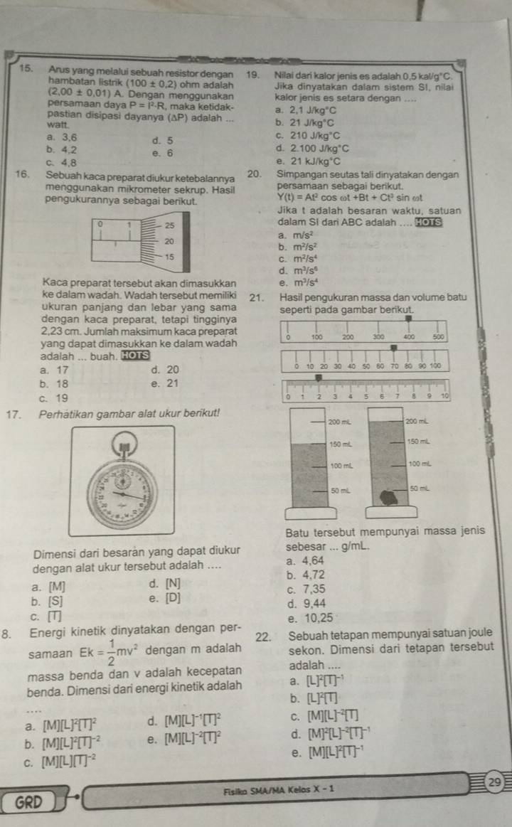 Arus yang melalui sebuah resistor dengan 19. Nilai dari kalor jenis es adalah 0,5 kal/ g°C
hambatan listrik (100± 0.2) ohm adalah Jika dinyatakan dalam sistem SI, nilai
(2,00± 0.01) A. Dengan menggunakan kalor jenis es setara dengan ....
persamaan daya P=I^2· R R, maka ketidak- a. 2,1J/kg°C
pastian disipasi dayanya (△ P) adalah . . b. 21J/kg°C
watt.
a. 3,6 d. 5
c. 210J/kg°C
b. 4,2 d. 2.100J/kg°C
e. 6
c、 4,8 e. 21kJ/kg°C
16. Sebuah kaca preparat diukur ketebalannya 20. Simpangan seutas tali dinyatakan dengan
menggunakan mikrometer sekrup. Hasil persamaan sebagai berikut.
Y(t)=At^2co
pengukurannya sebagai berikut. S ω t+Bt+Ct^3 sin ωt
Jika t adalah besaran waktu, satuan
0 1 - 25 dalam SI dari ABC adalah .... HOTS
20
a. m/s^2
b. m^2/s^2
15
C. m^2/s^4
d. m^3/s^6
Kaca preparat tersebut akan dimasukkan e. m^3/s^4
ke dalam wadah. Wadah tersebut memiliki 21. Hasil pengukuran massa dan volume batu
ukuran panjang dan lebar yang sama seperti pada gambar berikut.
dengan kaca preparat, tetapi tingginya
2,23 cm. Jumlah maksimum kaca preparat 。
yang dapat dimasukkan ke dalam wadah 100 200 300 400 500
adalah ... buah. HOTS
。 10 20
a. 17 d. 20 30 40 50 60 70 80 90 100
b. 18 e. 21
c. 19
0 ! 2 3 4 5 6 7 8 9 10
17. Perhatikan gambar alat ukur berikut!200 miL.
150 mlL
100 mL
50 mL
Batu tersebut mempunyai massa jenis
Dimensi dari besaran yang dapat diukur sebesar ... g/mL.
dengan alat ukur tersebut adalah .... a. 4,64
b. 4,72
d. [N]
a. [M] c. 7,35
e. [D]
b. [S] d. 9,44
C. [T]
8. Energi kinetik dinyatakan dengan per- e. 10,25
22. Sebuah tetapan mempunyai satuan joule
samaan Ek= 1/2 mv^2 dengan m adalah sekon. Dimensi dari tetapan tersebut
massa benda dan v adalah kecepatan adalah ....
benda. Dimensi dari energi kinetik adalah a. [L]^2[T]^-1
b. [L]^2[T].
a. [M][L]^2[T]^2 d. [M][L]^-1[T]^2 C. [M][L]^-2[T]
b. [M][L]^2[T]^-2 e. [M][L]^-2[T]^2 d. [M]^2[L]^-2[T]^-1
C. [M][L][T]^-2
e. [M][L]^2[T]^-1
GRD Fisika SMA/MA Kelas X-1 _29E